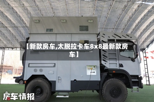 【新款房车,太脱拉卡车8x8最新款房车】