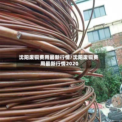 沈阳废铜费用最新行情/沈阳废铜费用最新行情2020