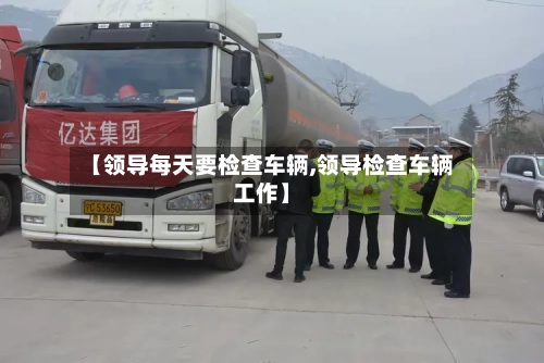 【领导每天要检查车辆,领导检查车辆工作】-第2张图片