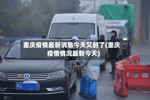 重庆疫情最新消息今天又封了(重庆疫情情况最新今天)