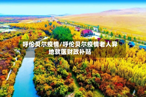 呼伦贝尔疫情/呼伦贝尔疫情老人异地就医财政补贴-第2张图片
