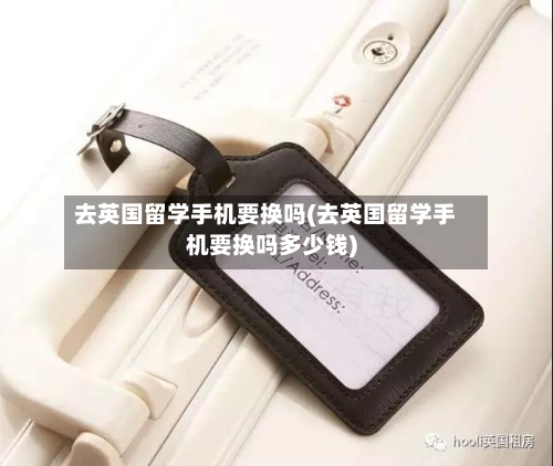 去英国留学手机要换吗(去英国留学手机要换吗多少钱)-第2张图片