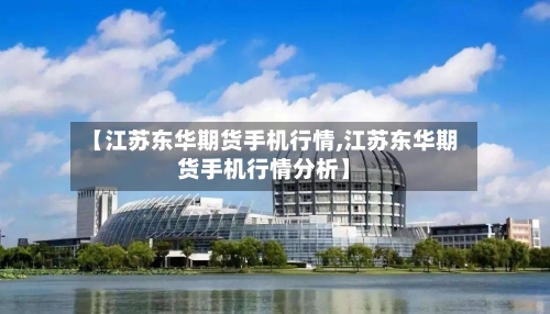 【江苏东华期货手机行情,江苏东华期货手机行情分析】-第2张图片