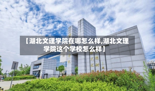 【湖北文理学院在哪怎么样,湖北文理学院这个学校怎么样】
