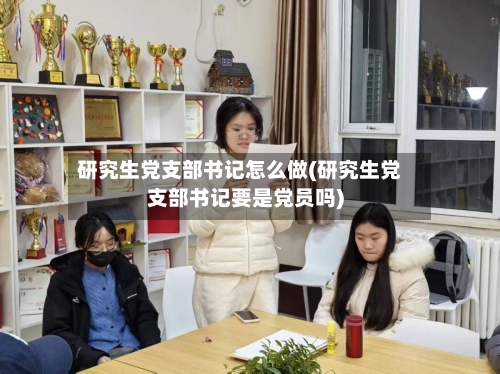 研究生党支部书记怎么做(研究生党支部书记要是党员吗)