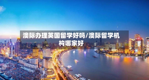 澳际办理英国留学好吗/澳际留学机构哪家好-第2张图片