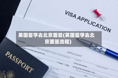 英国留学去北京面签(英国留学去北京面签流程)-第2张图片