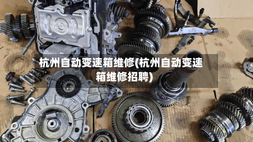 杭州自动变速箱维修(杭州自动变速箱维修招聘)