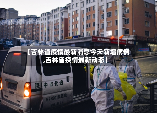 【吉林省疫情最新消息今天新增病例,吉林省疫情最新动态】