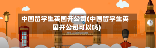 中国留学生英国开公司(中国留学生英国开公司可以吗)-第2张图片
