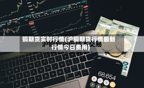 铜期货实时行情(沪铜期货行情最新行情今日费用)