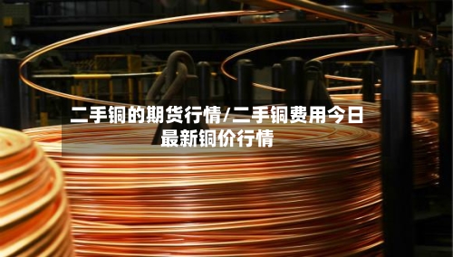 二手铜的期货行情/二手铜费用今日最新铜价行情-第3张图片