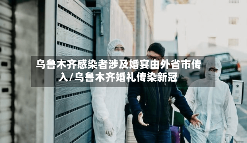 乌鲁木齐感染者涉及婚宴由外省市传入/乌鲁木齐婚礼传染新冠-第2张图片
