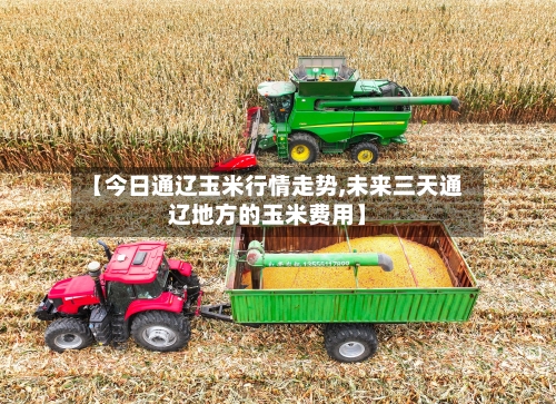 【今日通辽玉米行情走势,未来三天通辽地方的玉米费用】