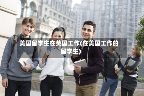 美国留学生在英国工作(在美国工作的留学生)