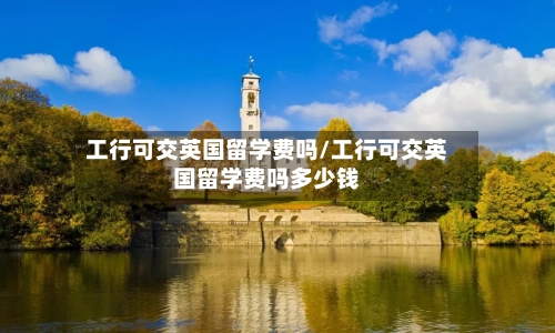 工行可交英国留学费吗/工行可交英国留学费吗多少钱-第2张图片