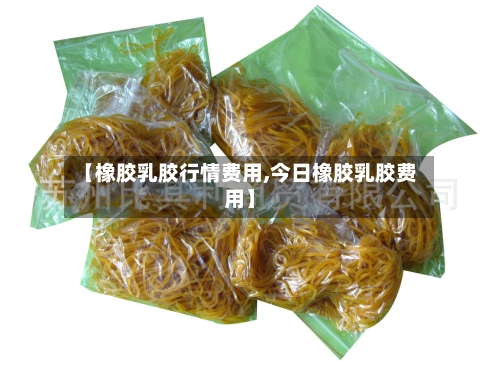 【橡胶乳胶行情费用,今日橡胶乳胶费用】