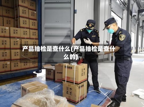 产品抽检是查什么(产品抽检是查什么的)-第3张图片