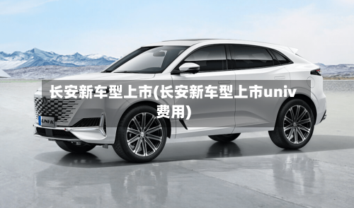 长安新车型上市(长安新车型上市univ费用)