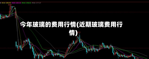 今年玻璃的费用行情(近期玻璃费用行情)