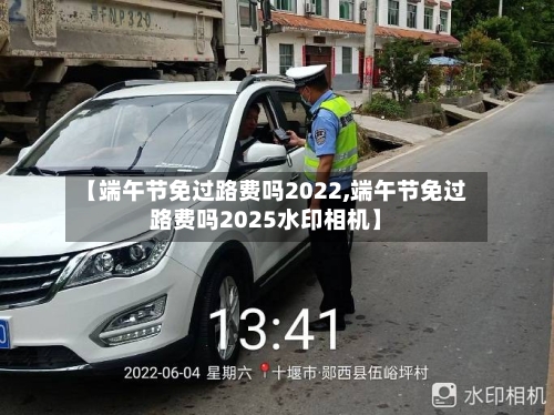 【端午节免过路费吗2022,端午节免过路费吗2025水印相机】-第3张图片
