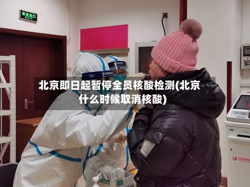 北京即日起暂停全员核酸检测(北京什么时候取消核酸)