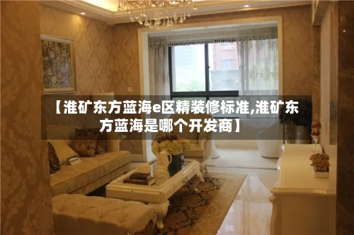 【淮矿东方蓝海e区精装修标准,淮矿东方蓝海是哪个开发商】-第2张图片