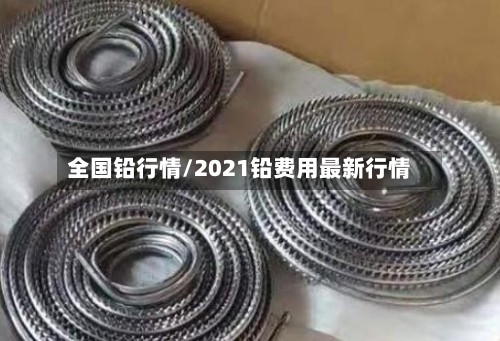 全国铅行情/2021铅费用最新行情-第2张图片