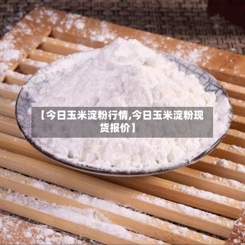 【今日玉米淀粉行情,今日玉米淀粉现货报价】