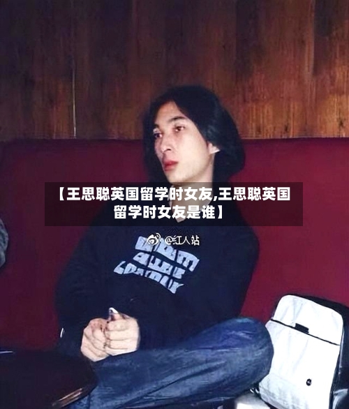 【王思聪英国留学时女友,王思聪英国留学时女友是谁】