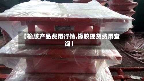 【橡胶产品费用行情,橡胶现货费用查询】