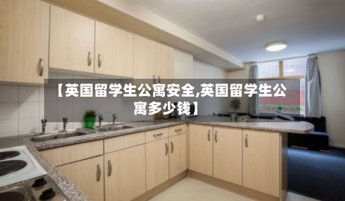 【英国留学生公寓安全,英国留学生公寓多少钱】