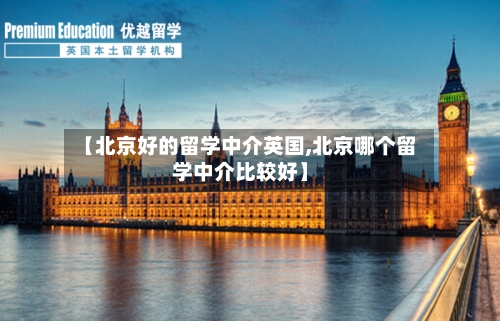【北京好的留学中介英国,北京哪个留学中介比较好】-第3张图片