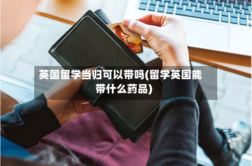 英国留学当归可以带吗(留学英国能带什么药品)