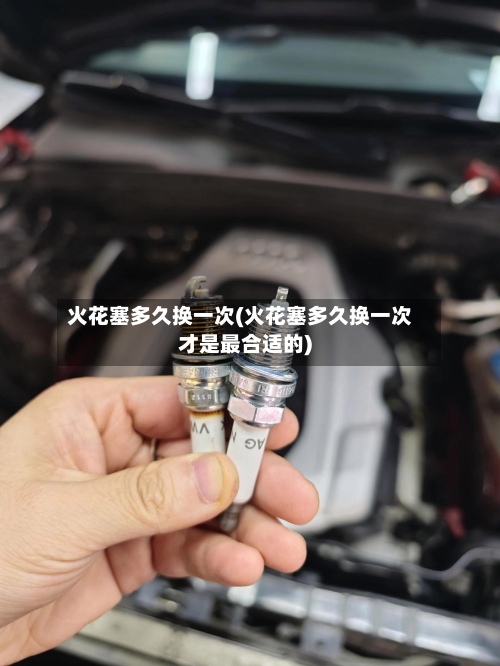 火花塞多久换一次(火花塞多久换一次才是最合适的)