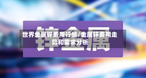 世界金属锌费用行情/金属锌费用走势和需求分析-第3张图片