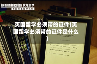 英国留学必须带的证件(英国留学必须带的证件是什么)