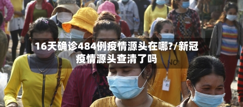 16天确诊484例疫情源头在哪?/新冠疫情源头查清了吗