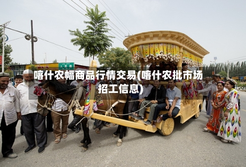 喀什农幅商品行情交易(喀什农批市场招工信息)
