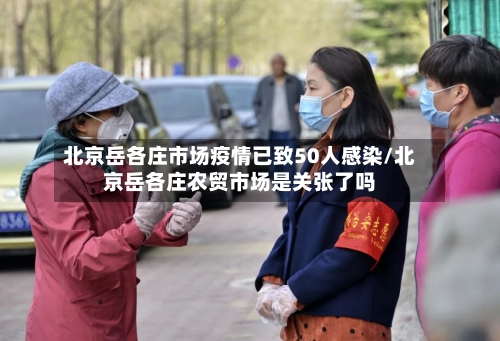 北京岳各庄市场疫情已致50人感染/北京岳各庄农贸市场是关张了吗