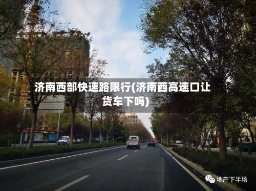 济南西部快速路限行(济南西高速口让货车下吗)-第3张图片