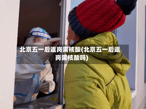 北京五一后返岗需核酸(北京五一后返岗需核酸吗)